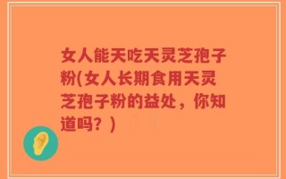 女人能天吃天灵芝孢子粉(女人长期食用天灵芝孢子粉的益处，你知道吗？)