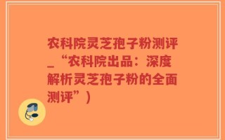 农科院灵芝孢子粉测评_“农科院出品：深度解析灵芝孢子粉的全面测评”)