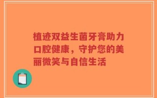 植迹双益生菌牙膏助力口腔健康，守护您的美丽微笑与自信生活