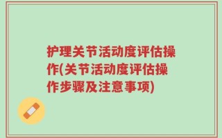 护理关节活动度评估操作(关节活动度评估操作步骤及注意事项)