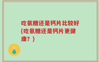 吃氨糖还是钙片比较好(吃氨糖还是钙片更健康？)