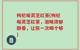 枸杞峪灵芝红茶(枸杞峪灵芝红茶，滋味浓郁醇香，让你一次喝个够)
