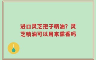 进口灵芝孢子精油？灵芝精油可以用来熏香吗