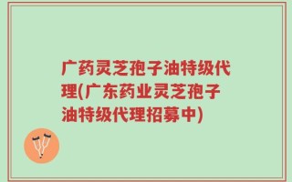 广药灵芝孢子油特级代理(广东药业灵芝孢子油特级代理招募中)