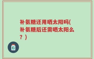 补氨糖还用晒太阳吗(补氨糖后还需晒太阳么？)
