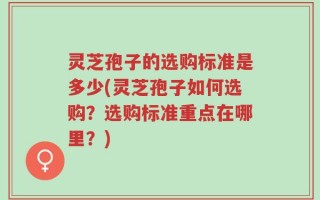 灵芝孢子的选购标准是多少(灵芝孢子如何选购？选购标准重点在哪里？)
