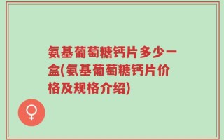 氨基葡萄糖钙片多少一盒(氨基葡萄糖钙片价格及规格介绍)