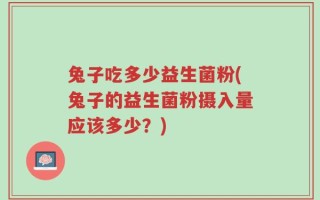 兔子吃多少益生菌粉(兔子的益生菌粉摄入量应该多少？)