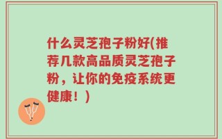什么灵芝孢子粉好(推荐几款高品质灵芝孢子粉，让你的免疫系统更健康！)