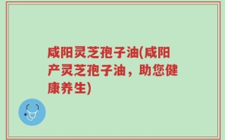 咸阳灵芝孢子油(咸阳产灵芝孢子油，助您健康养生)