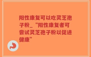 阳性康复可以吃灵芝孢子粉_“阳性康复者可尝试灵芝孢子粉以促进健康”