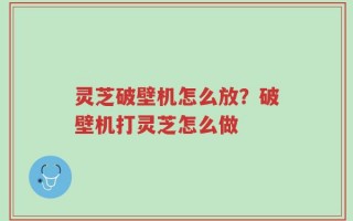 灵芝破壁机怎么放？破壁机打灵芝怎么做