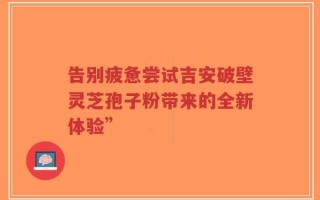告别疲惫尝试吉安破壁灵芝孢子粉带来的全新体验”