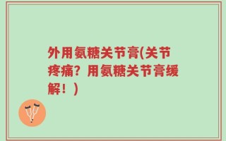 外用氨糖关节膏(关节疼痛？用氨糖关节膏缓解！)