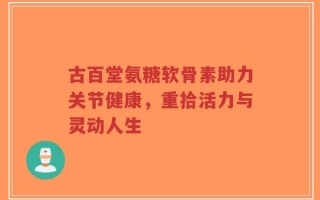 古百堂氨糖软骨素助力关节健康，重拾活力与灵动人生