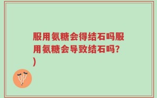 服用氨糖会得结石吗服用氨糖会导致结石吗？)