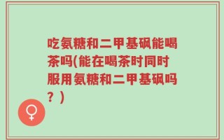 吃氨糖和二甲基砜能喝茶吗(能在喝茶时同时服用氨糖和二甲基砜吗？)