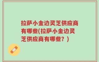 拉萨小金边灵芝供应商有哪些(拉萨小金边灵芝供应商有哪些？)