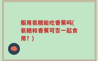 服用氨糖能吃香蕉吗(氨糖和香蕉可否一起食用？)