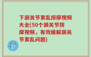 下颔关节紊乱按摩视频大全(50个颔关节按摩视频，有效缓解颔关节紊乱问题)