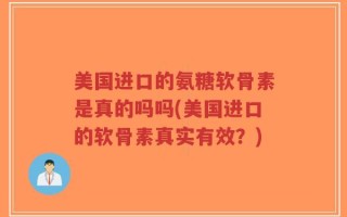 美国进口的氨糖软骨素是真的吗吗(美国进口的软骨素真实有效？)