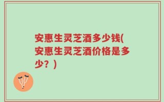 安惠生灵芝酒多少钱(安惠生灵芝酒价格是多少？)