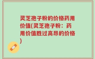 灵芝孢子粉的价格药用价值(灵芝孢子粉：药用价值胜过高昂的价格)