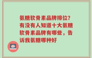 氨糖软骨素品牌排位？有没有人知道十大氨糖软骨素品牌有哪些，告诉我氨糖哪种好