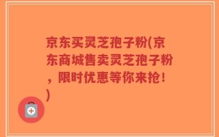 京东买灵芝孢子粉(京东商城售卖灵芝孢子粉，限时优惠等你来抢！)