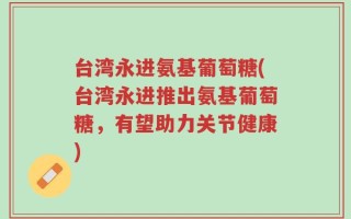 台湾永进氨基葡萄糖(台湾永进推出氨基葡萄糖，有望助力关节健康)