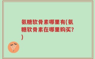 氨糖软骨素哪里有(氨糖软骨素在哪里购买？)