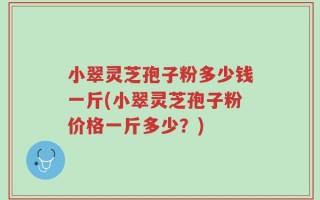 小翠灵芝孢子粉多少钱一斤(小翠灵芝孢子粉价格一斤多少？)