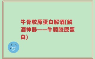 牛骨胶原蛋白解酒(解酒神器——牛膝胶原蛋白)