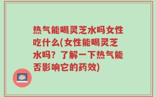 热气能喝灵芝水吗女性吃什么(女性能喝灵芝水吗？了解一下热气能否影响它的药效)