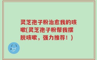 灵芝孢子粉治愈我的咳嗽(灵芝孢子粉帮我摆脱咳嗽，强力推荐！)