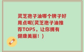 灵芝孢子油哪个牌子好用点呢(灵芝孢子油推荐TOP5，让你拥有健康美丽！)