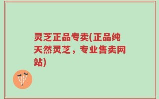 灵芝正品专卖(正品纯天然灵芝，专业售卖网站)