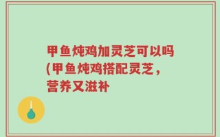 甲鱼炖鸡加灵芝可以吗(甲鱼炖鸡搭配灵芝，营养又滋补