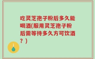 吃灵芝孢子粉后多久能喝酒(服用灵芝孢子粉后需等待多久方可饮酒？)