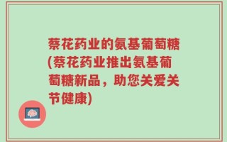 蔡花药业的氨基葡萄糖(蔡花药业推出氨基葡萄糖新品，助您关爱关节健康)