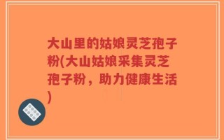 大山里的姑娘灵芝孢子粉(大山姑娘采集灵芝孢子粉，助力健康生活)