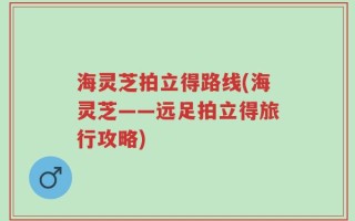 海灵芝拍立得路线(海灵芝——远足拍立得旅行攻略)