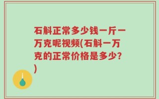 石斛正常多少钱一斤一万克呢视频(石斛一万克的正常价格是多少？)