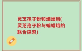 灵芝孢子粉和蝙蝠蛾(灵芝孢子粉与蝙蝠蛾的联合探索)