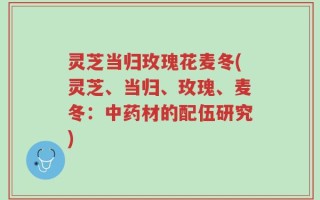 灵芝当归玫瑰花麦冬(灵芝、当归、玫瑰、麦冬：中药材的配伍研究)