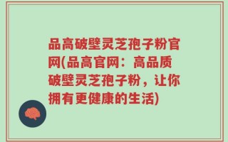 品高破壁灵芝孢子粉官网(品高官网：高品质破壁灵芝孢子粉，让你拥有更健康的生活)