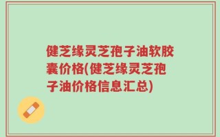 健芝缘灵芝孢子油软胶囊价格(健芝缘灵芝孢子油价格信息汇总)
