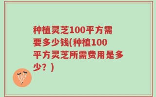种植灵芝100平方需要多少钱(种植100平方灵芝所需费用是多少？)