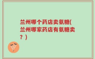 兰州哪个药店卖氨糖(兰州哪家药店有氨糖卖？)