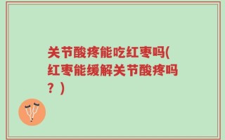 关节酸疼能吃红枣吗(红枣能缓解关节酸疼吗？)